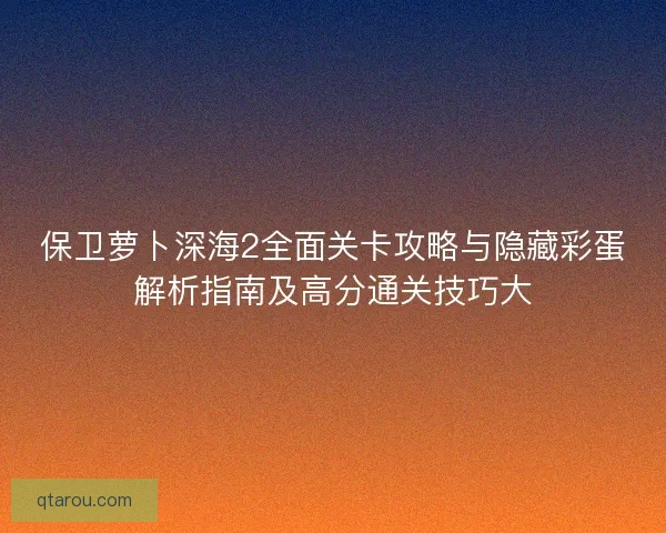 保卫萝卜深海2全面关卡攻略与隐藏彩蛋解析指南及高分通关技巧大