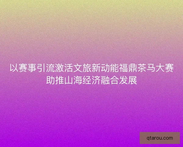 以赛事引流激活文旅新动能福鼎茶马大赛助推山海经济融合发展