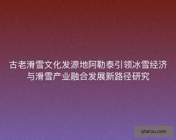古老滑雪文化发源地阿勒泰引领冰雪经济与滑雪产业融合发展新路径研究