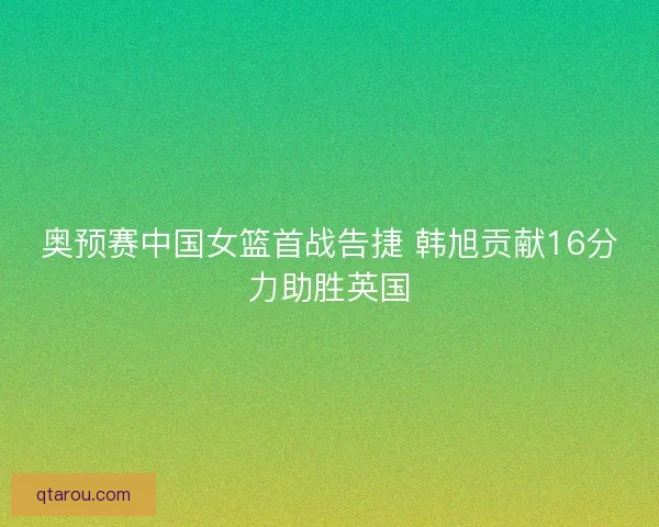 奥预赛中国女篮首战告捷 韩旭贡献16分力助胜英国