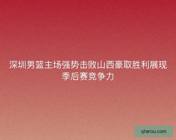 深圳男篮主场强势击败山西豪取胜利展现季后赛竞争力