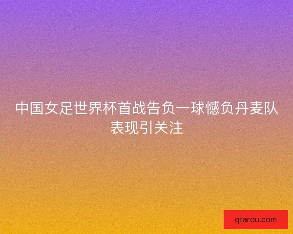 中国女足世界杯首战告负一球憾负丹麦队表现引关注