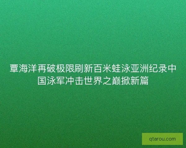 覃海洋再破极限刷新百米蛙泳亚洲纪录中国泳军冲击世界之巅掀新篇